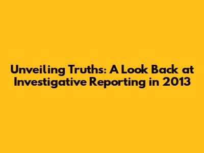 Unveiling Truths: A Look Back at Investigative Reporting in 2013