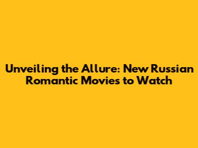 Unveiling the Allure: New Russian Romantic Movies to Watch