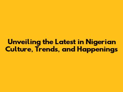 Unveiling the Latest in Nigerian Culture, Trends, and Happenings