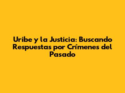 Uribe y la Justicia: Buscando Respuestas por Crímenes del Pasado