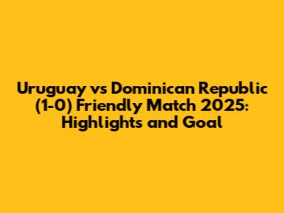 Uruguay vs Dominican Republic (1-0) Friendly Match 2025: Highlights and Goal