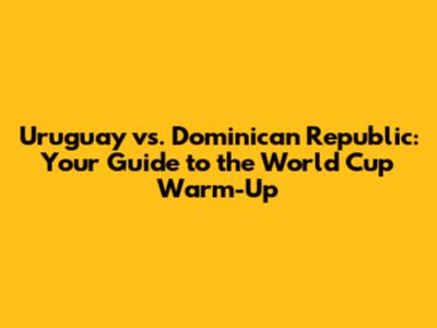 Uruguay vs. Dominican Republic: Your Guide to the World Cup Warm-Up