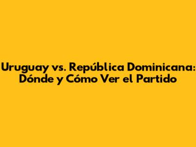 Uruguay vs. República Dominicana: Dónde y Cómo Ver el Partido