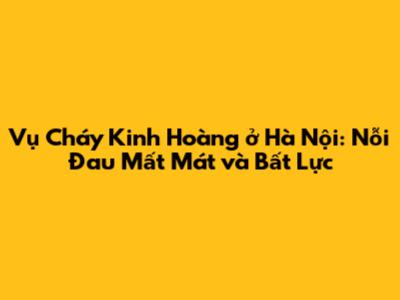 Vụ Cháy Kinh Hoàng ở Hà Nội: Nỗi Đau Mất Mát và Bất Lực
