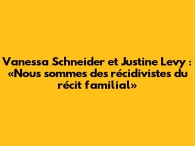 Vanessa Schneider et Justine Levy : «Nous sommes des récidivistes du récit familial»