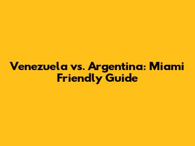 Venezuela vs. Argentina: Miami Friendly Guide