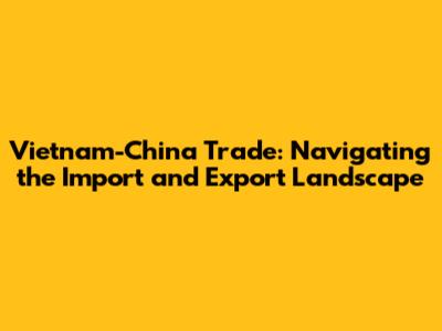Vietnam-China Trade: Navigating the Import and Export Landscape