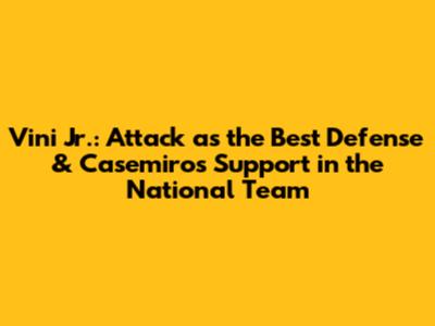Vini Jr.: Attack as the Best Defense & Casemiro's Support in the National Team