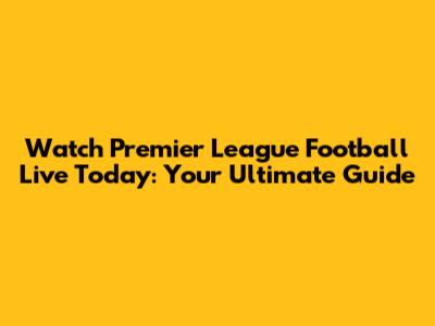 Watch Premier League Football Live Today: Your Ultimate Guide