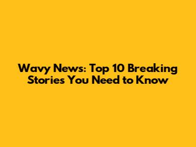 Wavy News: Top 10 Breaking Stories You Need to Know