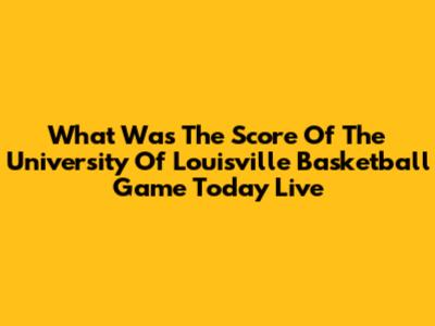 What Was The Score Of The University Of Louisville Basketball Game Today Live