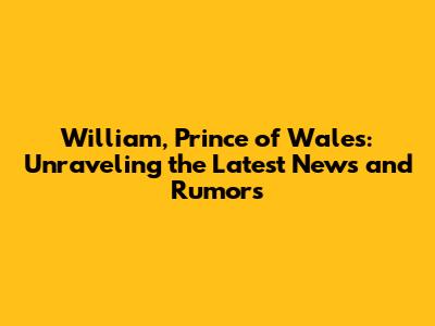 William, Prince of Wales: Unraveling the Latest News and Rumors