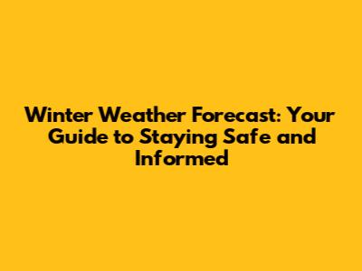 Winter Weather Forecast: Your Guide to Staying Safe and Informed
