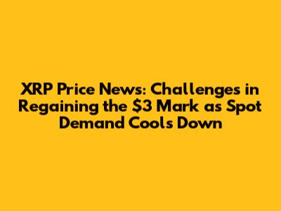 XRP Price News: Challenges in Regaining the $3 Mark as Spot Demand Cools Down