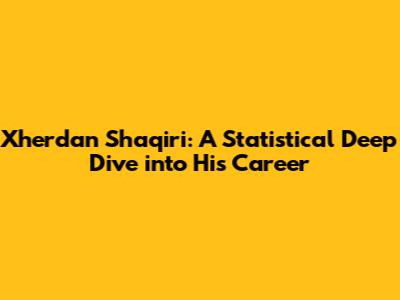 Xherdan Shaqiri: A Statistical Deep Dive into His Career