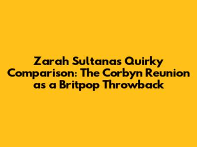 Zarah Sultana's Quirky Comparison: The Corbyn Reunion as a Britpop Throwback