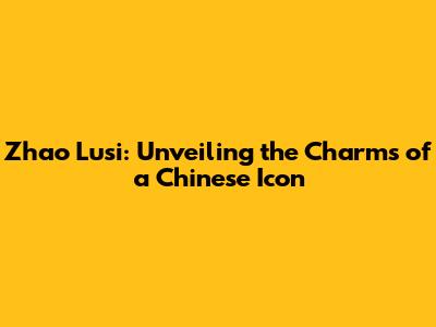 Zhao Lusi: Unveiling the Charms of a Chinese Icon