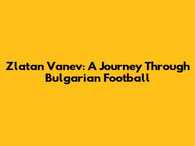 Zlatan Vanev: A Journey Through Bulgarian Football