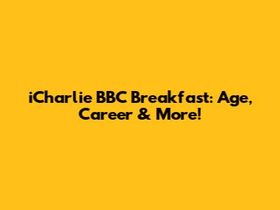 iCharlie BBC Breakfast: Age, Career & More!