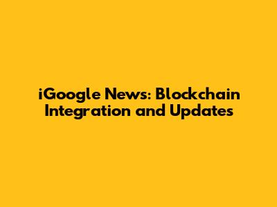iGoogle News: Blockchain Integration and Updates