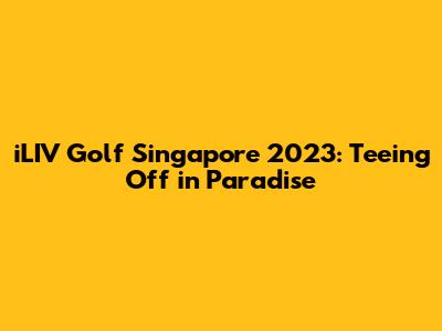 iLIV Golf Singapore 2023: Teeing Off in Paradise