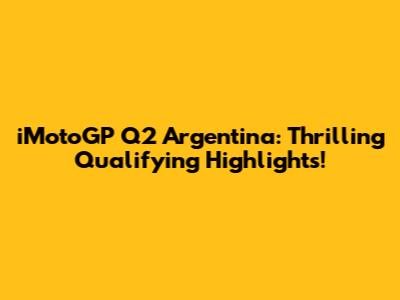 iMotoGP Q2 Argentina: Thrilling Qualifying Highlights!