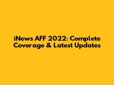 iNews AFF 2022: Complete Coverage & Latest Updates