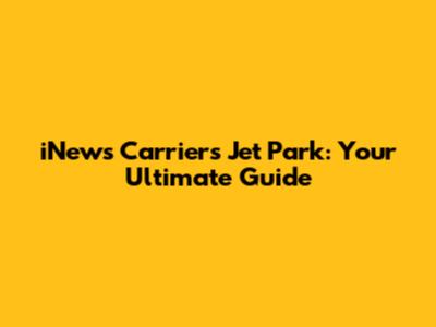 iNews Carriers Jet Park: Your Ultimate Guide