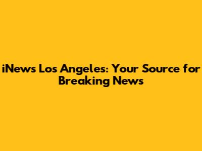 iNews Los Angeles: Your Source for Breaking News