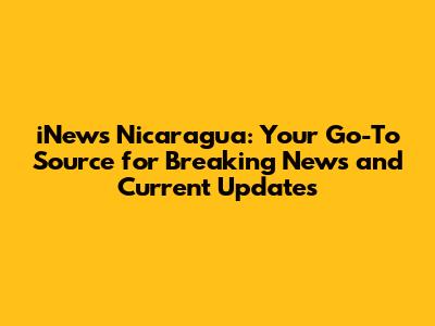 iNews Nicaragua: Your Go-To Source for Breaking News and Current Updates