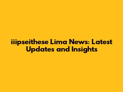 iiipseithese Lima News: Latest Updates and Insights
