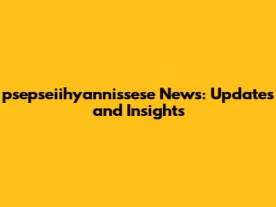 psepseiihyannissese News: Updates and Insights